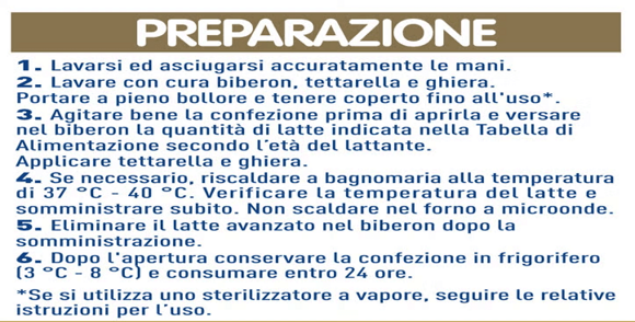 IMPORTANTE:  Preparare solamente un biberon alla volta. Preparare il latte solo al momento del pasto e consumarlo subito. Non conservare mai il latte avanzato nel biberon. Verificare sul dorso della mano la temperatura del latte prima di somministrarlo. Non lasciare mai il lattante da solo durante la poppata per evitare che soffochi  CONSERVAZIONE:  Conservare il prodotto sigillato in un luogo asciutto e lontano da fonti di calore. Non congelare. Dopo l'apertura conservare la confezione in frigorifero (3 °C